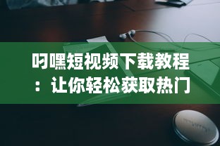 叼嘿短视频下载教程：让你轻松获取热门叼嘿视频的详细步骤与技巧 v3.9.8下载