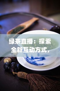 绿茶直播：探索全新互动方式，真实体验茶艺文化，满足你对生活热爱的每一处向往