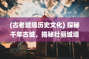 (古老城墙历史文化) 探秘千年古城，揭秘壮丽城墙背后的神秘守卫历史和文化内涵