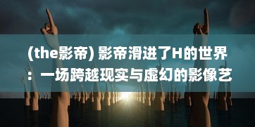 (the影帝) 影帝滑进了H的世界：一场跨越现实与虚幻的影像艺术探索