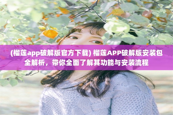 (榴莲app破解版官方下载) 榴莲APP破解版安装包全解析，带你全面了解其功能与安装流程