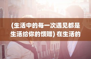 (生活中的每一次遇见都是生活给你的馈赠) 在生活的每个瞬间遇见真我：探索自我发现之旅的无限可能