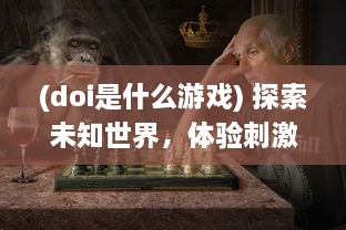 (doi是什么游戏) 探索未知世界，体验刺激挑战：揭秘迷人的DOI通关游戏魅力