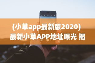 (小草app最新版2020) 最新小草APP地址曝光 揭秘2021易用性升级亮点，探索全新功能体验