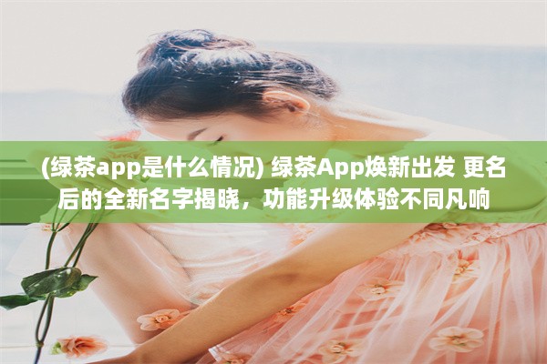 (绿茶app是什么情况) 绿茶App焕新出发 更名后的全新名字揭晓，功能升级体验不同凡响