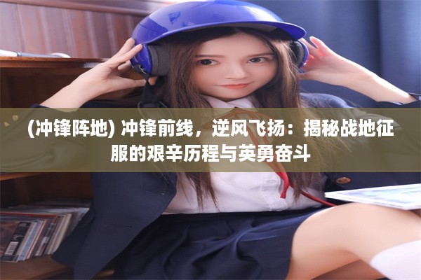 (冲锋阵地) 冲锋前线，逆风飞扬：揭秘战地征服的艰辛历程与英勇奋斗