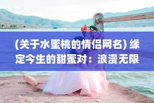 (关于水蜜桃的情侣网名) 缘定今生的甜蜜对：浪漫无限的菠萝与水蜜桃情侣网名精选推荐