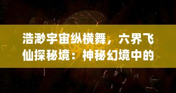 浩渺宇宙纵横舞，六界飞仙探秘境：神秘幻境中的神秘比拼和英勇决战