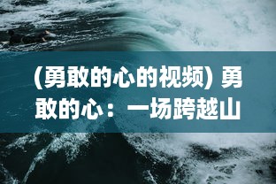 (勇敢的心的视频) 勇敢的心：一场跨越山河大海的惊心动魄的探险之旅