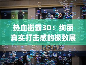 热血街霸3D：绚丽真实打击感的极致展现，感受一场全新街头霸王的拳击对决