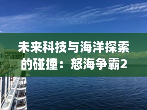 未来科技与海洋探索的碰撞：怒海争霸2116 揭示人类深海生存与资源争夺的壮阔画卷