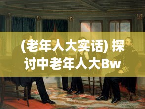 (老年人大实话) 探讨中老年人大BwBwB现象：发生原因、对生活影响及应对策略