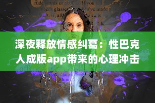 深夜释放情感纠葛：性巴克人成版app带来的心理冲击与情感纠结探讨