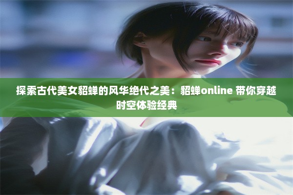 探索古代美女貂蝉的风华绝代之美：貂蝉online 带你穿越时空体验经典