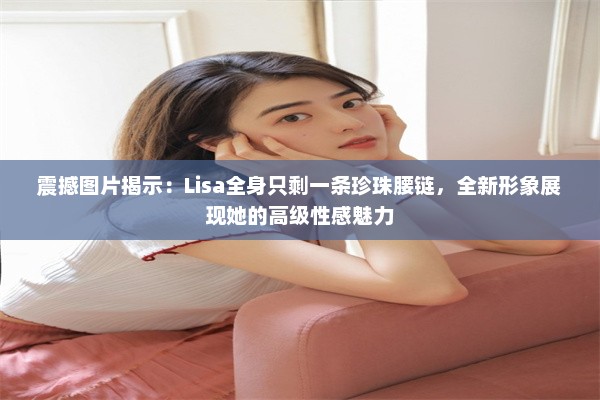 震撼图片揭示：Lisa全身只剩一条珍珠腰链，全新形象展现她的高级性感魅力