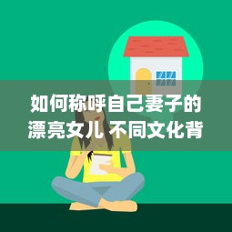 如何称呼自己妻子的漂亮女儿 不同文化背景下的称呼方式解析 v6.1.3下载