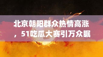 北京朝阳群众热情高涨，51吃瓜大赛引万众瞩目，热心吃瓜成为北京最热潮流