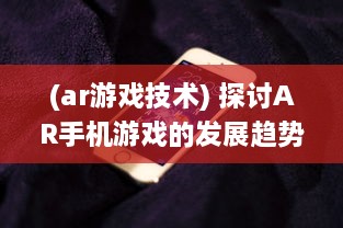 (ar游戏技术) 探讨AR手机游戏的发展趋势及其在教育和娱乐行业的应用前景