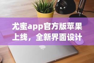 尤蜜app官方版苹果上线，全新界面设计带来极致体验 轻松下载安装，畅享品质服务。