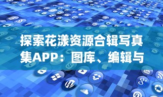 探索花漾资源合辑写真集APP：图库、编辑与分享的一站式便捷解决方案必备功能全解析 v1.6.1下载