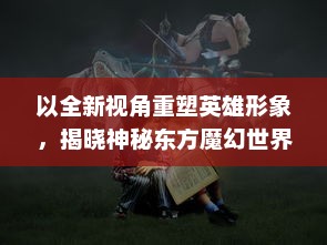 以全新视角重塑英雄形象，揭晓神秘东方魔幻世界：新传奇无双 带你领略真正的战斗魅力