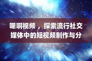 嗯啊视频 ，探索流行社交媒体中的短视频制作与分享新趋势