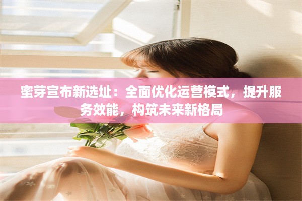 蜜芽宣布新选址：全面优化运营模式，提升服务效能，构筑未来新格局