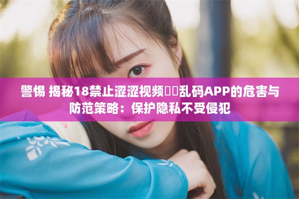 警惕 揭秘18禁止涩涩视频㊙️乱码APP的危害与防范策略：保护隐私不受侵犯