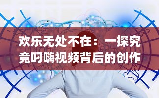 欢乐无处不在：一探究竟叼嗨视频背后的创作过程和其在网络文化中的影响力 v8.1.4下载