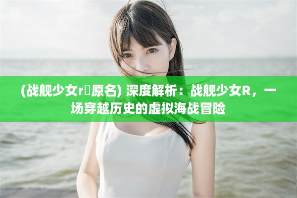 (战舰少女r犾原名) 深度解析：战舰少女R，一场穿越历史的虚拟海战冒险