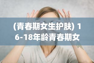 (青春期女生护肤) 16-18年龄青春期女孩如何正确保养水乳，让肌肤永葆青春活力