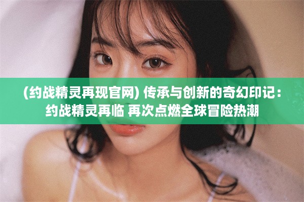 (约战精灵再现官网) 传承与创新的奇幻印记：约战精灵再临 再次点燃全球冒险热潮