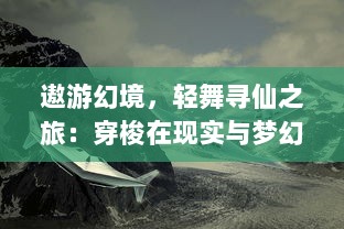 遨游幻境，轻舞寻仙之旅：穿梭在现实与梦幻之间的奇幻飞行