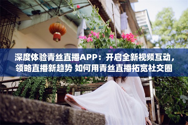 深度体验青丝直播APP：开启全新视频互动，领略直播新趋势 如何用青丝直播拓宽社交圈 v3.4.8下载