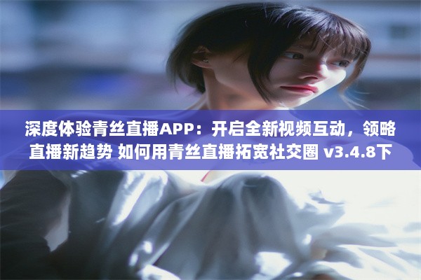 深度体验青丝直播APP：开启全新视频互动，领略直播新趋势 如何用青丝直播拓宽社交圈 v3.4.8下载