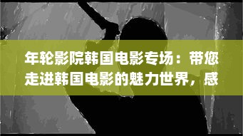 年轮影院韩国电影专场：带您走进韩国电影的魅力世界，感受东方情感的深邃与纯粹