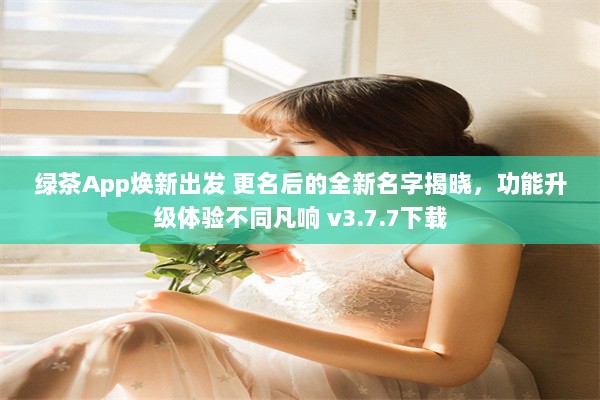 绿茶App焕新出发 更名后的全新名字揭晓，功能升级体验不同凡响 v3.7.7下载