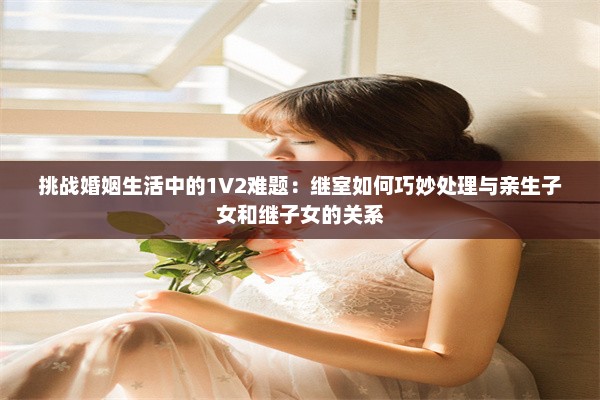 挑战婚姻生活中的1V2难题：继室如何巧妙处理与亲生子女和继子女的关系