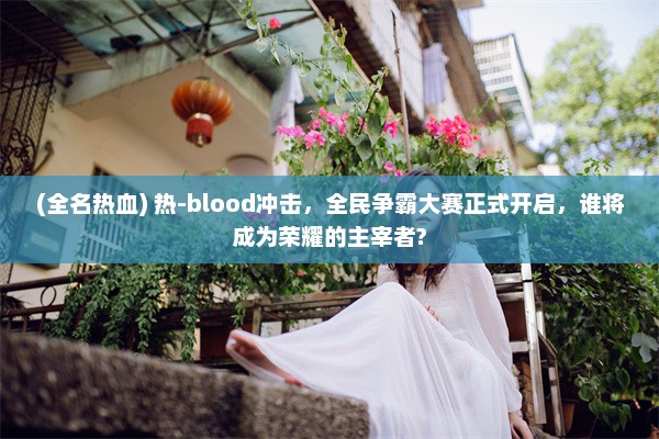 (全名热血) 热-blood冲击，全民争霸大赛正式开启，谁将成为荣耀的主宰者?