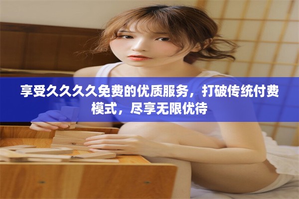 享受久久久久免费的优质服务，打破传统付费模式，尽享无限优待