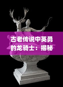 古老传说中英勇的龙骑士：揭秘最热-blooded的龙骑战歌，探讨人类与龙之间的巨大冲突与和解