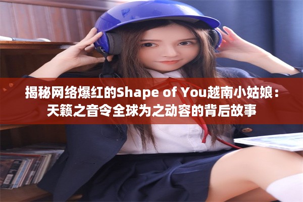 揭秘网络爆红的Shape of You越南小姑娘：天籁之音令全球为之动容的背后故事