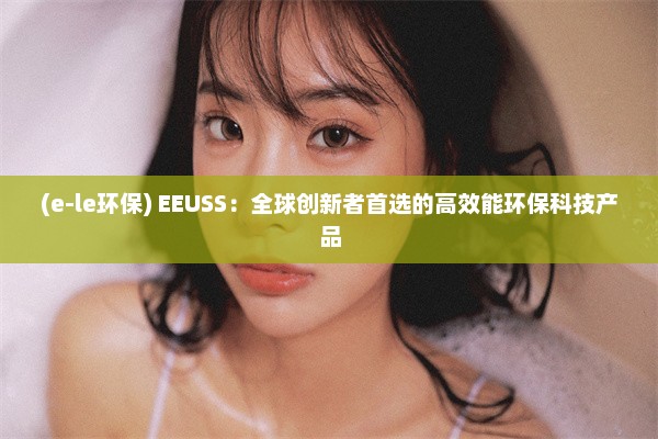 (e-le环保) EEUSS：全球创新者首选的高效能环保科技产品