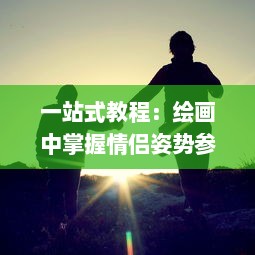 一站式教程：绘画中掌握情侣姿势参考技巧，让你的情侣描绘更加生动有趣