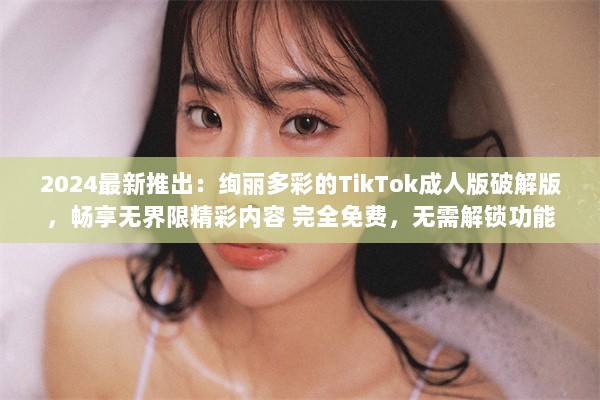 2024最新推出：绚丽多彩的TikTok成人版破解版，畅享无界限精彩内容 完全免费，无需解锁功能