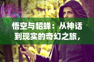 悟空与貂蝉：从神话到现实的奇幻之旅，探寻两个世界间的传奇人物