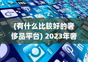 (有什么比较好的奢侈品平台) 2023年奢侈品app比较：解析哪个平台最好实现便捷购物体验