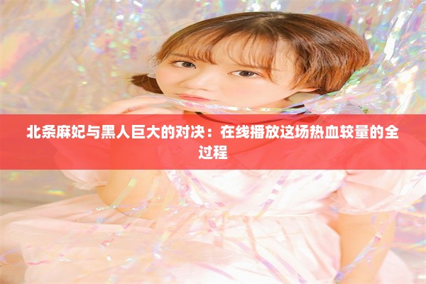 北条麻妃与黑人巨大的对决：在线播放这场热血较量的全过程