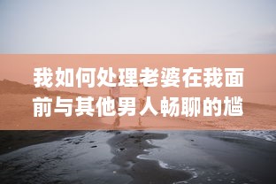 我如何处理老婆在我面前与其他男人畅聊的尴尬局面：互信与沟通的重要性揭秘