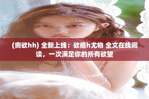 (脔欲hh) 全新上线：欲瘾h尤物 全文在线阅读，一次满足你的所有欲望